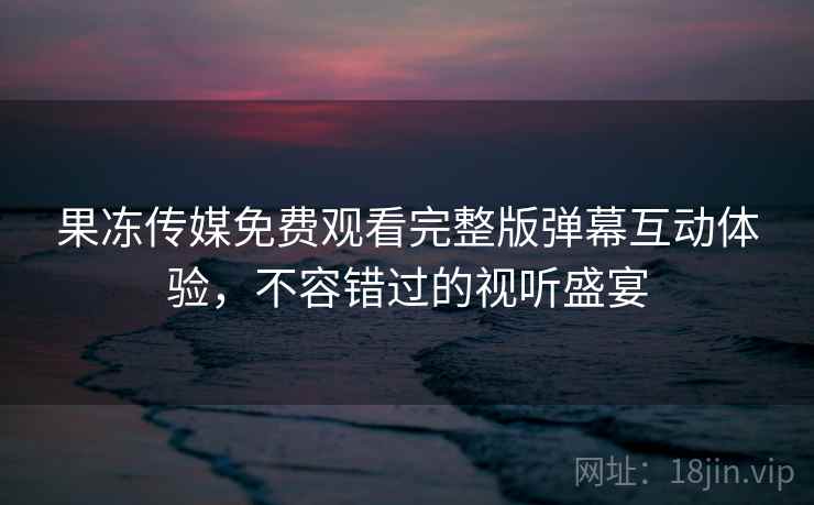 果冻传媒免费观看完整版弹幕互动体验，不容错过的视听盛宴