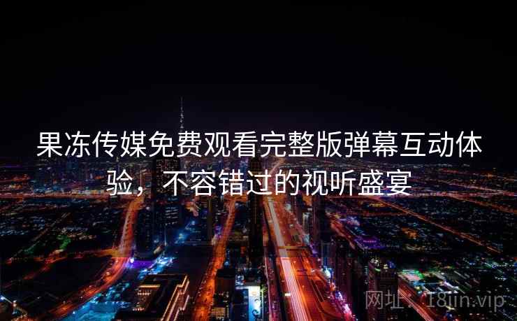 果冻传媒免费观看完整版弹幕互动体验，不容错过的视听盛宴